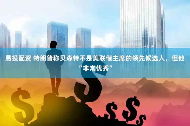 易投配资 特朗普称贝森特不是美联储主席的领先候选人，但他“非常优秀”
