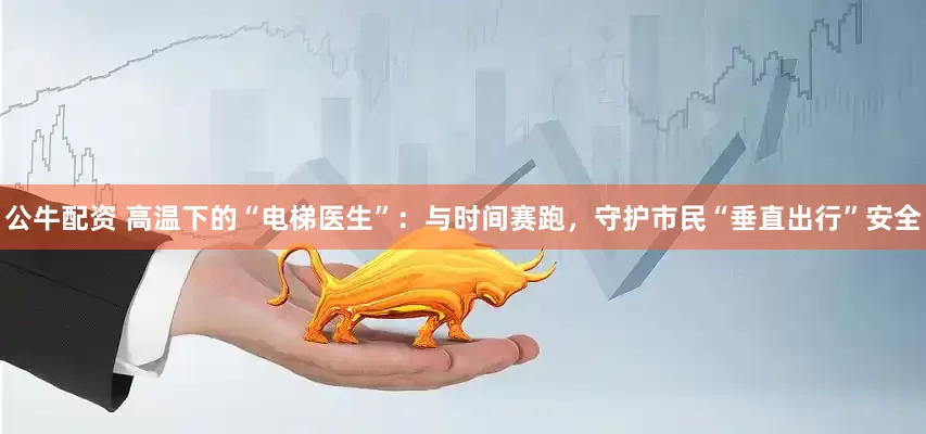 公牛配资 高温下的“电梯医生”：与时间赛跑，守护市民“垂直出行”安全