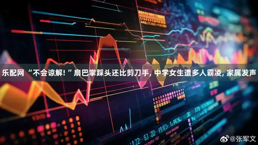 乐配网 “不会谅解! ”扇巴掌踩头还比剪刀手, 中学女生遭多人霸凌, 家属发声
