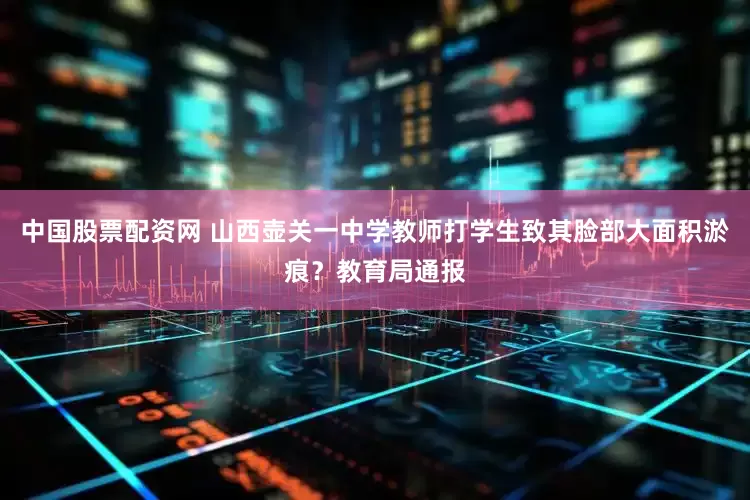 中国股票配资网 山西壶关一中学教师打学生致其脸部大面积淤痕？教育局通报