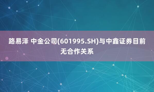 路易泽 中金公司(601995.SH)与中鑫证券目前无合作关系