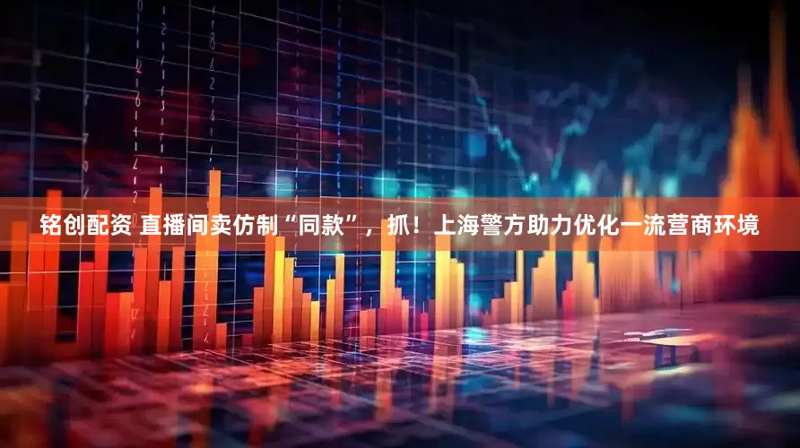 铭创配资 直播间卖仿制“同款”，抓！上海警方助力优化一流营商环境