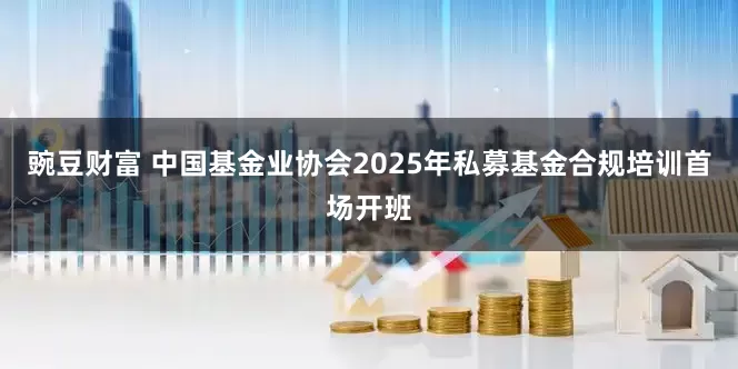 豌豆财富 中国基金业协会2025年私募基金合规培训首场开班