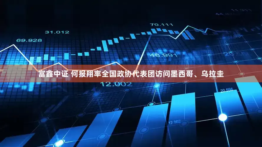 富鑫中证 何报翔率全国政协代表团访问墨西哥、乌拉圭