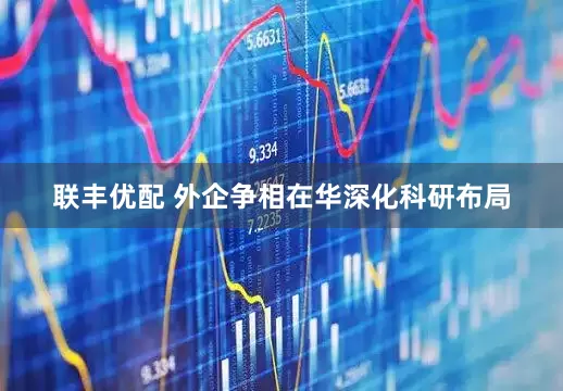 联丰优配 外企争相在华深化科研布局